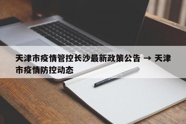 天津市疫情管控长沙最新政策公告 → 天津市疫情防控动态