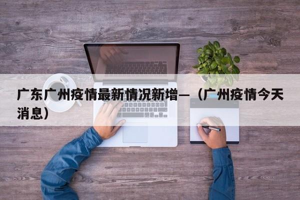 广东广州疫情最新情况新增—（广州疫情今天消息）