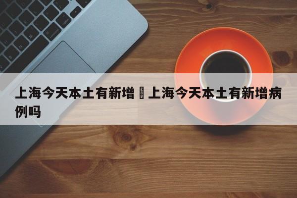 上海今天本土有新增›上海今天本土有新增病例吗