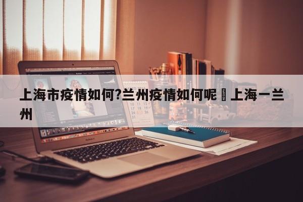 上海市疫情如何?兰州疫情如何呢›上海一兰州