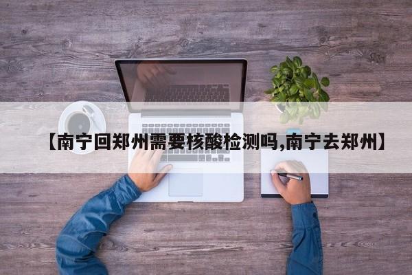 【南宁回郑州需要核酸检测吗,南宁去郑州】