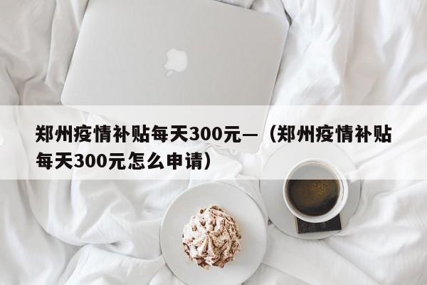 郑州疫情补贴每天300元—（郑州疫情补贴每天300元怎么申请）