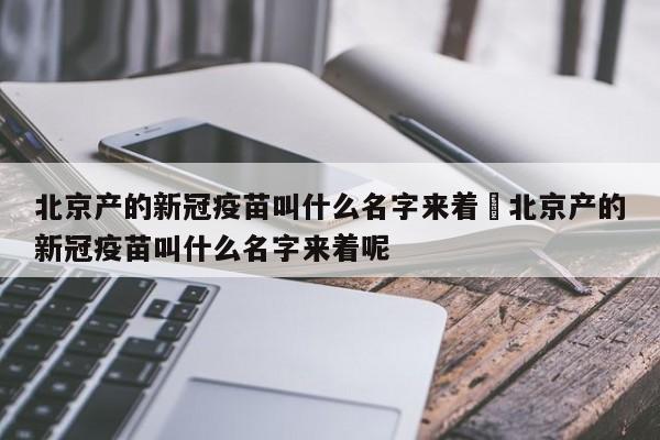 北京产的新冠疫苗叫什么名字来着›北京产的新冠疫苗叫什么名字来着呢