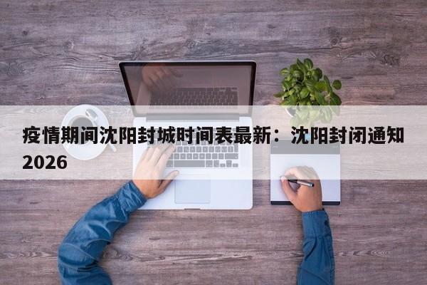 疫情期间沈阳封城时间表最新：沈阳封闭通知2026