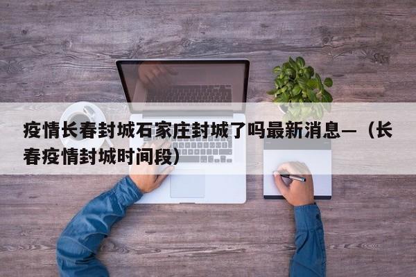 疫情长春封城石家庄封城了吗最新消息—（长春疫情封城时间段）