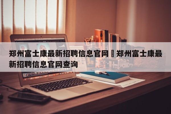 郑州富士康最新招聘信息官网›郑州富士康最新招聘信息官网查询