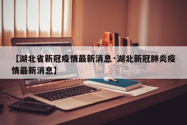 【湖北省新冠疫情最新消息·湖北新冠肺炎疫情最新消息】
