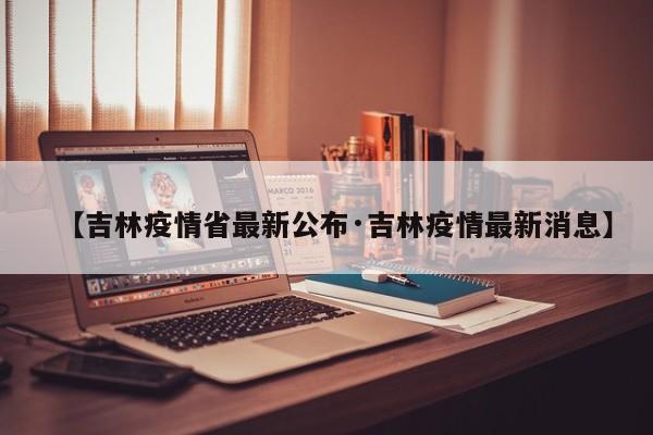 【吉林疫情省最新公布·吉林疫情最新消息】