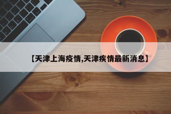 【天津上海疫情,天津疾情最新消息】