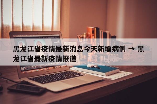 黑龙江省疫情最新消息今天新增病例 → 黑龙江省最新疫情报道