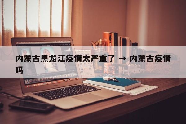 内蒙古黑龙江疫情太严重了 → 内蒙古疫情吗