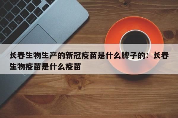 长春生物生产的新冠疫苗是什么牌子的：长春生物疫苗是什么疫苗