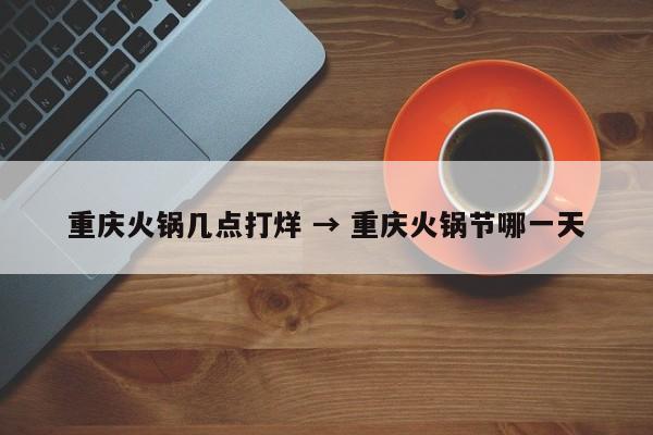 重庆火锅几点打烊 → 重庆火锅节哪一天