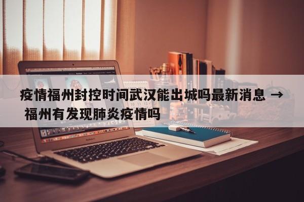 疫情福州封控时间武汉能出城吗最新消息 → 福州有发现肺炎疫情吗