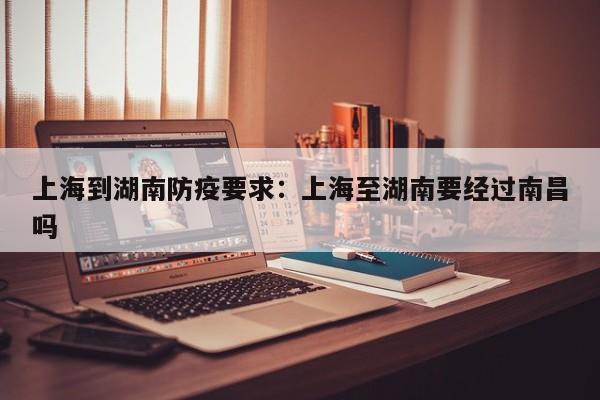 上海到湖南防疫要求：上海至湖南要经过南昌吗