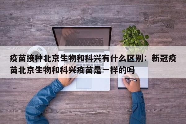 疫苗接种北京生物和科兴有什么区别：新冠疫苗北京生物和科兴疫苗是一样的吗