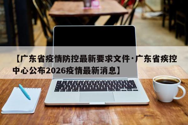 【广东省疫情防控最新要求文件·广东省疾控中心公布2026疫情最新消息】
