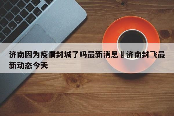 济南因为疫情封城了吗最新消息›济南封飞最新动态今天