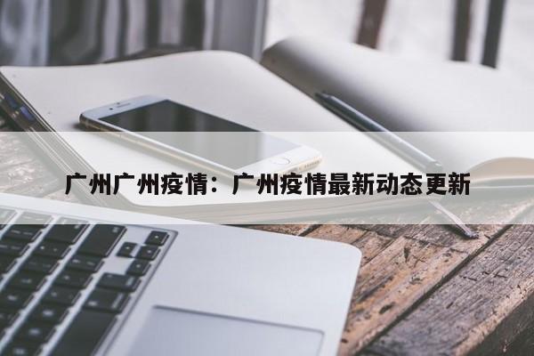 广州广州疫情：广州疫情最新动态更新