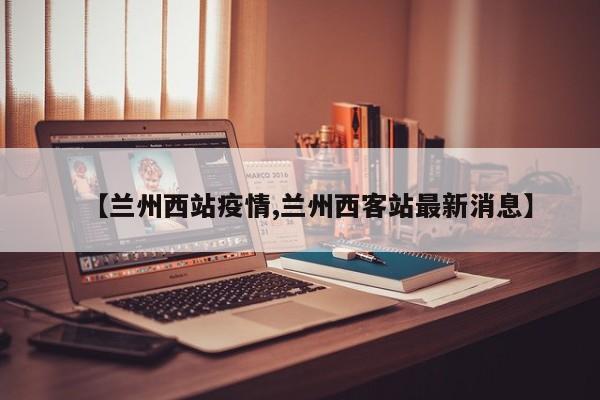 【兰州西站疫情,兰州西客站最新消息】