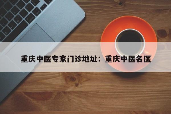 重庆中医专家门诊地址：重庆中医名医