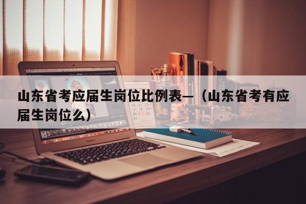 山东省考应届生岗位比例表—（山东省考有应届生岗位么）
