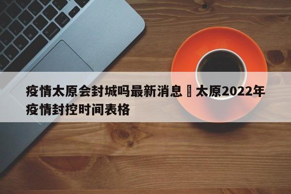 疫情太原会封城吗最新消息›太原2022年疫情封控时间表格