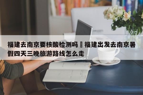 福建去南京要核酸检测吗›福建出发去南京暑假四天三晚旅游路线怎么走
