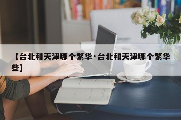 【台北和天津哪个繁华·台北和天津哪个繁华些】