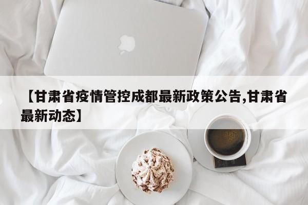 【甘肃省疫情管控成都最新政策公告,甘肃省最新动态】