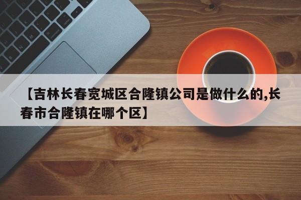 【吉林长春宽城区合隆镇公司是做什么的,长春市合隆镇在哪个区】
