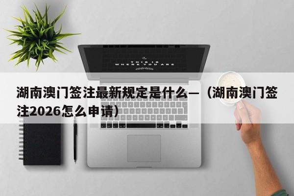 湖南澳门签注最新规定是什么—（湖南澳门签注2026怎么申请）