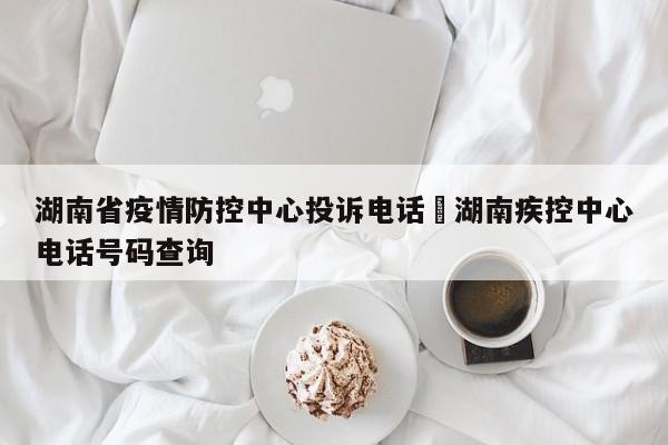 湖南省疫情防控中心投诉电话›湖南疾控中心电话号码查询