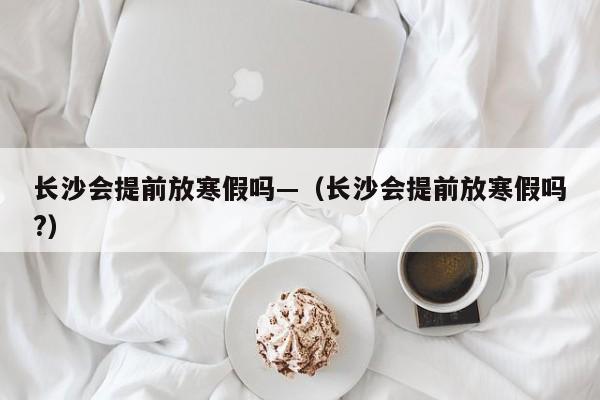 长沙会提前放寒假吗—（长沙会提前放寒假吗?）