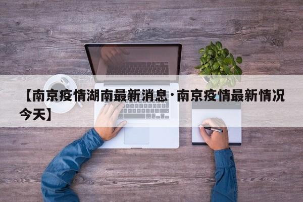 【南京疫情湖南最新消息·南京疫情最新情况今天】