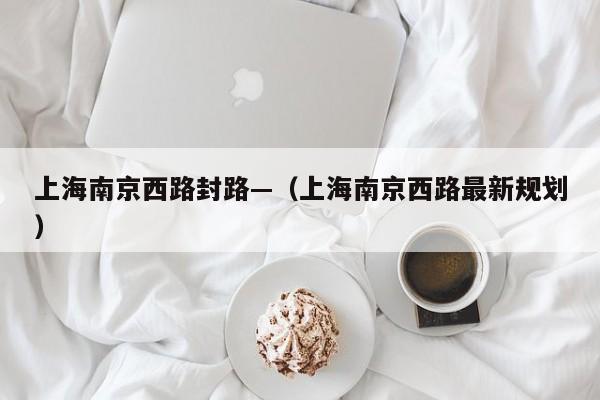 上海南京西路封路—（上海南京西路最新规划）