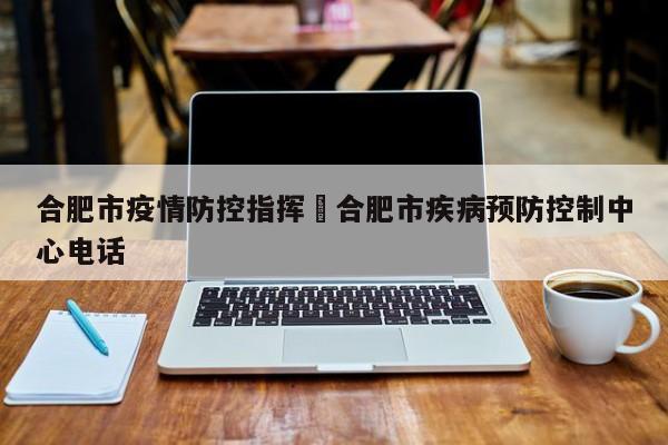 合肥市疫情防控指挥›合肥市疾病预防控制中心电话