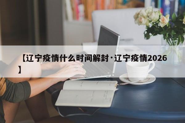 【辽宁疫情什么时间解封·辽宁疫情2026】