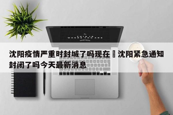 沈阳疫情严重时封城了吗现在›沈阳紧急通知封闭了吗今天最新消息