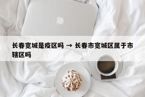 长春宽城是疫区吗 → 长春市宽城区属于市辖区吗