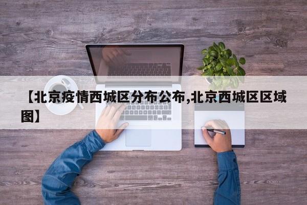 【北京疫情西城区分布公布,北京西城区区域图】