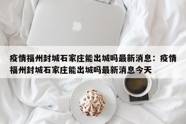 疫情福州封城石家庄能出城吗最新消息：疫情福州封城石家庄能出城吗最新消息今天