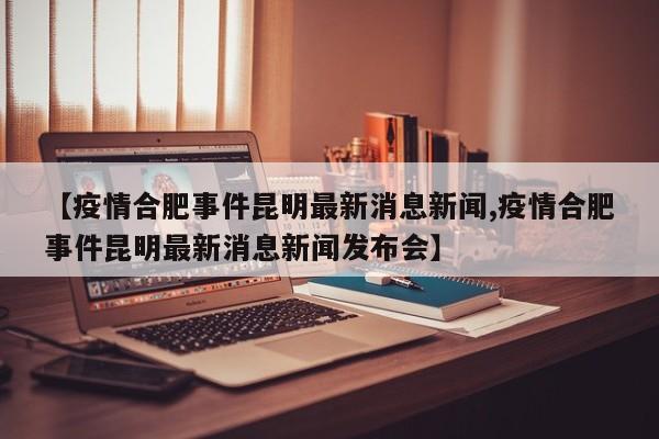 【疫情合肥事件昆明最新消息新闻,疫情合肥事件昆明最新消息新闻发布会】