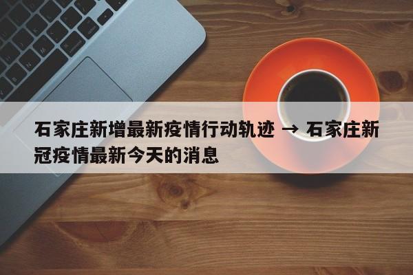 石家庄新增最新疫情行动轨迹 → 石家庄新冠疫情最新今天的消息