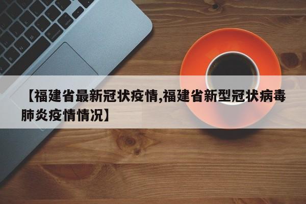 【福建省最新冠状疫情,福建省新型冠状病毒肺炎疫情情况】