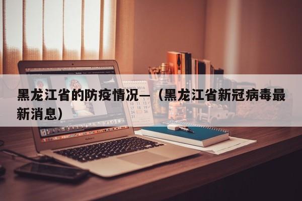 黑龙江省的防疫情况—（黑龙江省新冠病毒最新消息）