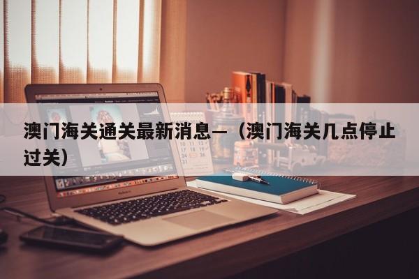 澳门海关通关最新消息—（澳门海关几点停止过关）