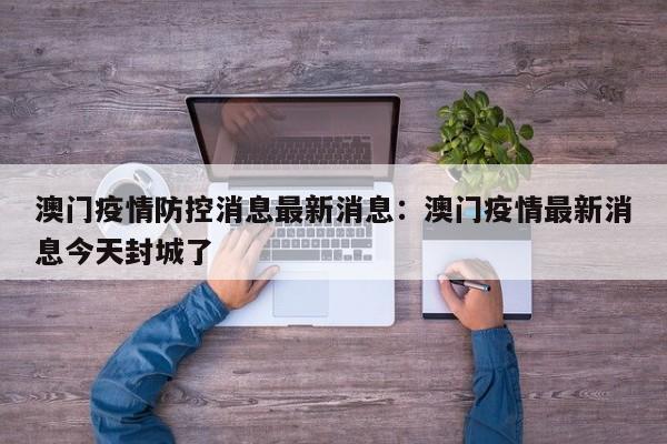 澳门疫情防控消息最新消息：澳门疫情最新消息今天封城了