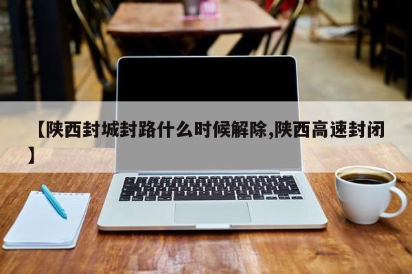 【陕西封城封路什么时候解除,陕西高速封闭】