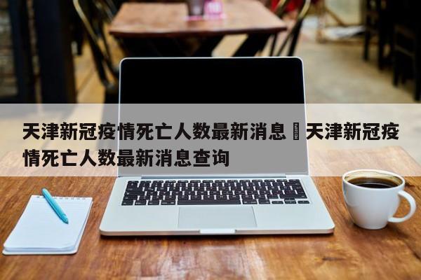 天津新冠疫情死亡人数最新消息›天津新冠疫情死亡人数最新消息查询